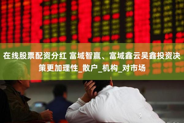 在线股票配资分红 富域智赢、富域鑫云吴鑫投资决策更加理性_散户_机构_对市场