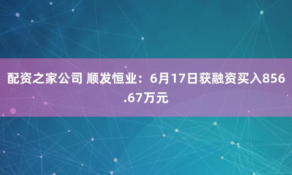 配资之家公司 顺发恒业：6月17日获融资买入856.67万元