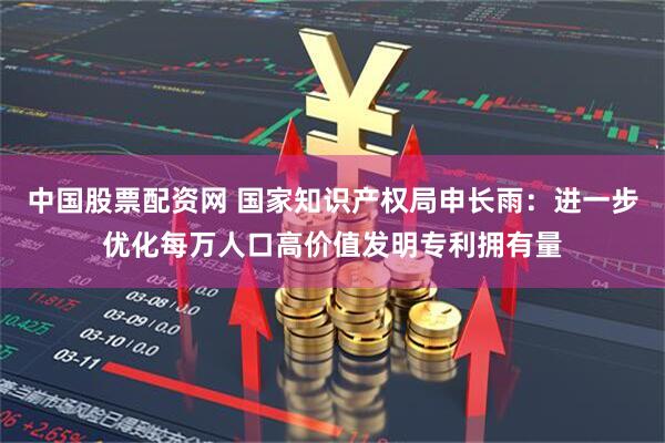 中国股票配资网 国家知识产权局申长雨：进一步优化每万人口高价值发明专利拥有量