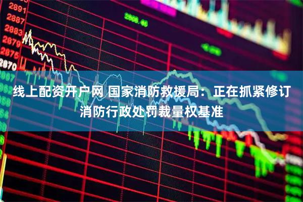 线上配资开户网 国家消防救援局：正在抓紧修订消防行政处罚裁量权基准
