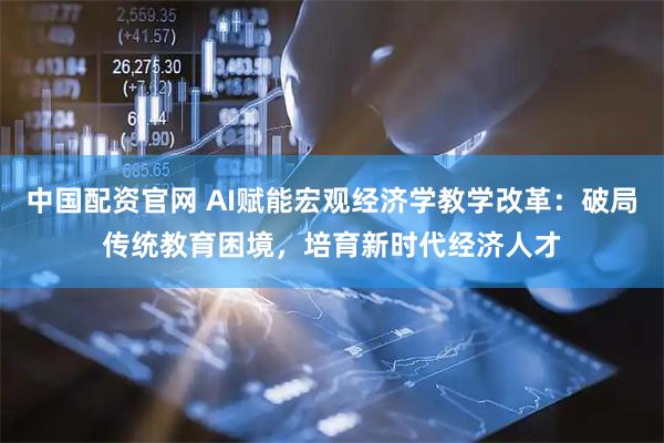 中国配资官网 AI赋能宏观经济学教学改革：破局传统教育困境，培育新时代经济人才