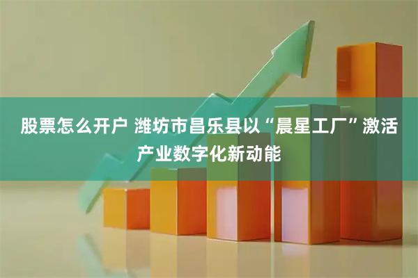 股票怎么开户 潍坊市昌乐县以“晨星工厂”激活产业数字化新动能
