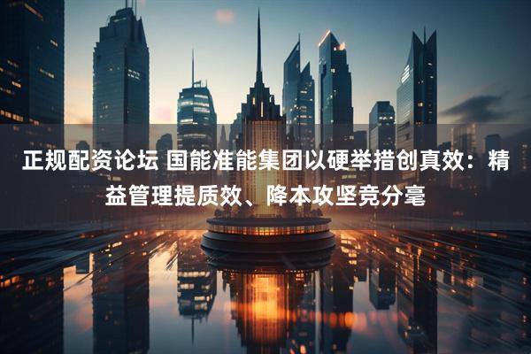 正规配资论坛 国能准能集团以硬举措创真效：精益管理提质效、降本攻坚竞分毫