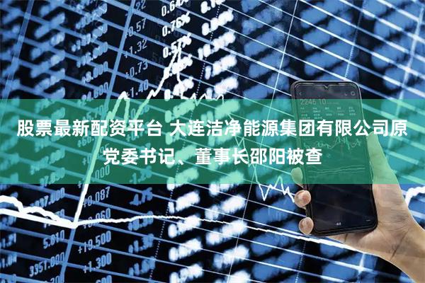 股票最新配资平台 大连洁净能源集团有限公司原党委书记、董事长邵阳被查
