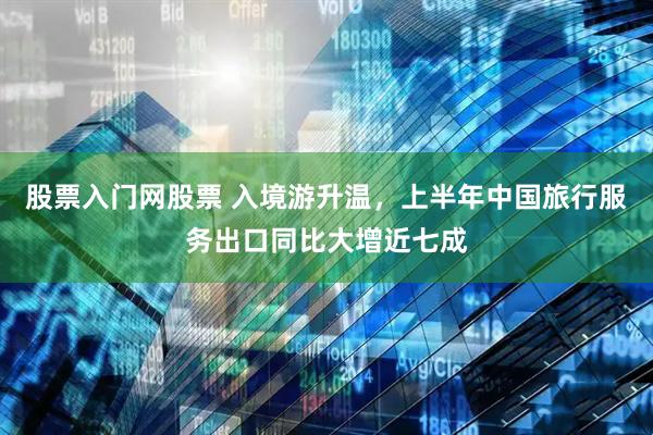 股票入门网股票 入境游升温，上半年中国旅行服务出口同比大增近七成