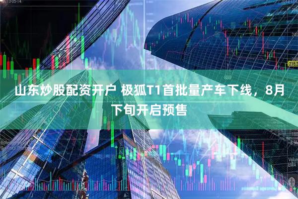 山东炒股配资开户 极狐T1首批量产车下线，8月下旬开启预售