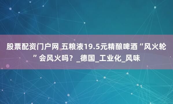 股票配资门户网 五粮液19.5元精酿啤酒“风火轮”会风火吗？_德国_工业化_风味