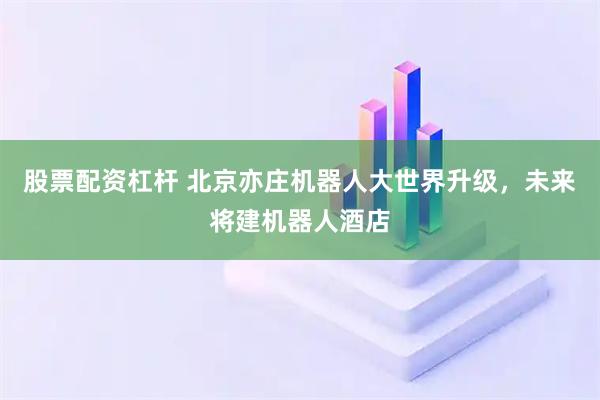 股票配资杠杆 北京亦庄机器人大世界升级，未来将建机器人酒店
