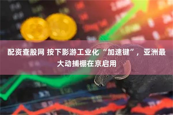 配资查股网 按下影游工业化 “加速键”，亚洲最大动捕棚在京启用