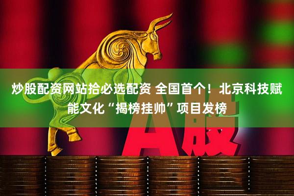 炒股配资网站拾必选配资 全国首个！北京科技赋能文化“揭榜挂帅”项目发榜
