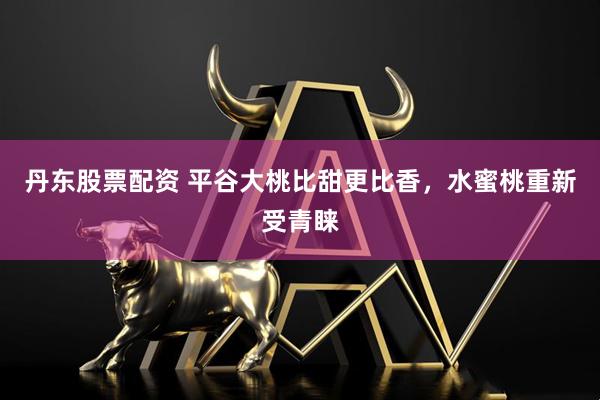 丹东股票配资 平谷大桃比甜更比香，水蜜桃重新受青睐