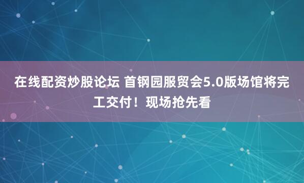 在线配资炒股论坛 首钢园服贸会5.0版场馆将完工交付！现场抢先看