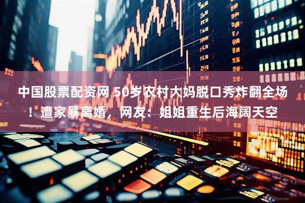 中国股票配资网 50岁农村大妈脱口秀炸翻全场！遭家暴离婚，网友：姐姐重生后海阔天空