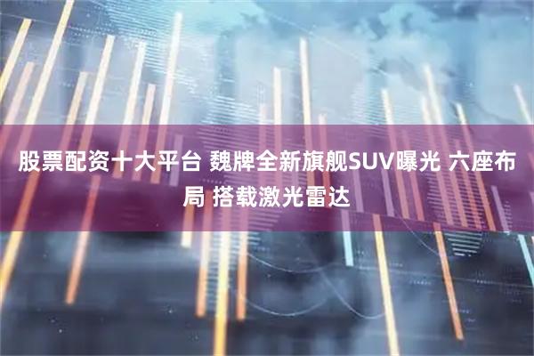 股票配资十大平台 魏牌全新旗舰SUV曝光 六座布局 搭载激光雷达