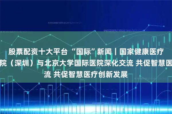 股票配资十大平台 “国际”新闻｜国家健康医疗大数据研究院（深圳）与北京大学国际医院深化交流 共促智慧医疗创新发展