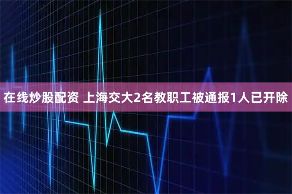 在线炒股配资 上海交大2名教职工被通报1人已开除