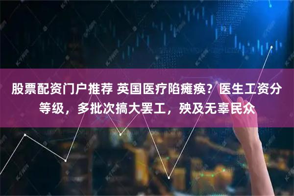 股票配资门户推荐 英国医疗陷瘫痪？医生工资分等级，多批次搞大罢工，殃及无辜民众