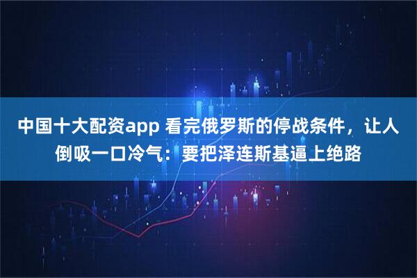 中国十大配资app 看完俄罗斯的停战条件，让人倒吸一口冷气：要把泽连斯基逼上绝路