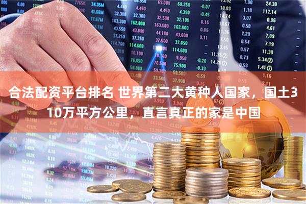 合法配资平台排名 世界第二大黄种人国家，国土310万平方公里，直言真正的家是中国