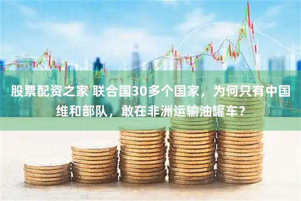 股票配资之家 联合国30多个国家，为何只有中国维和部队，敢在非洲运输油罐车？
