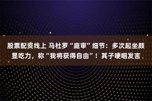 股票配资线上 马杜罗“庭审”细节：多次起坐颇显吃力，称“我将获得自由”！其子哽咽发言