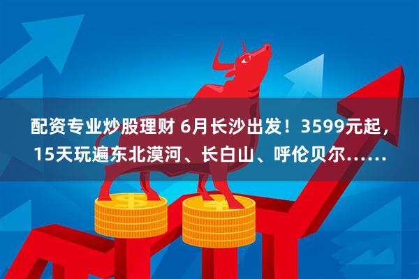 配资专业炒股理财 6月长沙出发！3599元起，15天玩遍东北漠河、长白山、呼伦贝尔……