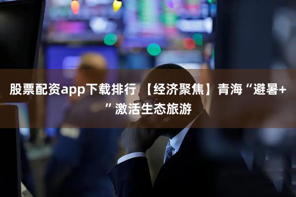 股票配资app下载排行 【经济聚焦】青海“避暑+”激活生态旅游