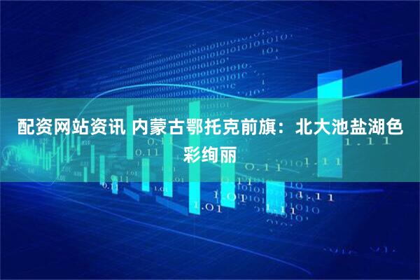 配资网站资讯 内蒙古鄂托克前旗：北大池盐湖色彩绚丽