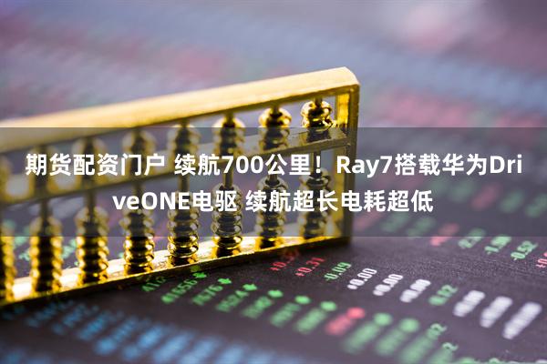 期货配资门户 续航700公里！Ray7搭载华为DriveONE电驱 续航超长电耗超低