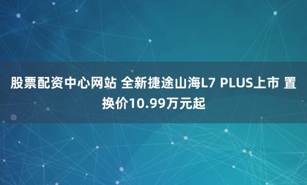 股票配资中心网站 全新捷途山海L7 PLUS上市 置换价10.99万元起