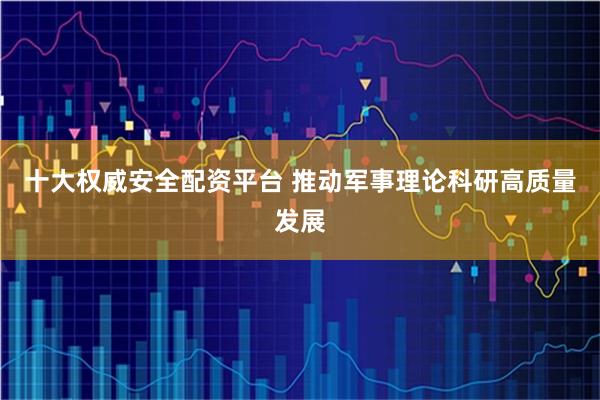 十大权威安全配资平台 推动军事理论科研高质量发展